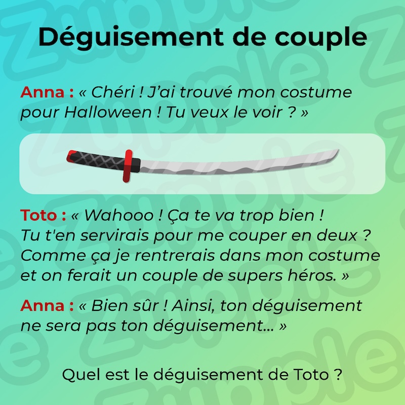 Anna : « J’ai trouvé mon costume d’Halloween ! Tu veux le voir ? » Il ressemble un à long sabre incurvé. Toto : « Wahooo ! Ça te va trop bien ! Tu t’en servirais pour me couper en deux ? Comme ça je rentrerais dans mon costume et on ferait un Super couple. » Anna : « Bien sûr ! Ainsi ton déguisement ne sera pas ton déguisement… » Quel est le déguisement de Toto ?