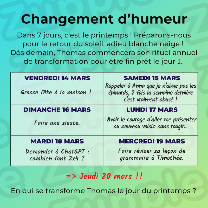 Dans 7 jours, c’est le printemps ! Préparons-nous pour le retour du soleil, adieu blanche neige ! Dès demain, Thomas commencera son rituel annuel de transformation pour être fin prêt le jour J. Vendredi 14 mars : Grosse fête à la maison ! Samedi 15 mars : Rappeler à Anna que je n’aime pas les épinards, 2 fois la semaine dennière cest vraiment abusé ! Dimanche 16 mars : Faire une sieste. Lundi 17 mars : Avoir le courage d’aller me présenter au nouveau voisin sans rougir… Mardi 18 marrs : Demander à ChatGPT « combien font 2x4 ? ». Mercredi 19 mars : Faire réviser sa leçon de grammaire à Timothée. Et ensuite, on ser le Jeudi 20 mars !! En qui se transforme Thomas le jour du printemps ?