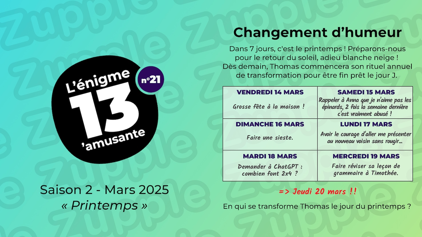 Dans 7 jours, c’est le printemps ! Préparons-nous pour le retour du soleil, adieu blanche neige ! Dès demain, Thomas commencera son rituel annuel de transformation pour être fin prêt le jour J. Vendredi 14 mars : Grosse fête à la maison ! Samedi 15 mars : Rappeler à Anna que je n’aime pas les épinards, 2 fois la semaine dennière cest vraiment abusé ! Dimanche 16 mars : Faire une sieste. Lundi 17 mars : Avoir le courage d’aller me présenter au nouveau voisin sans rougir… Mardi 18 marrs : Demander à ChatGPT « combien font 2x4 ? ». Mercredi 19 mars : Faire réviser sa leçon de grammaire à Timothée. Et ensuite, on ser le Jeudi 20 mars !! En qui se transforme Thomas le jour du printemps ?