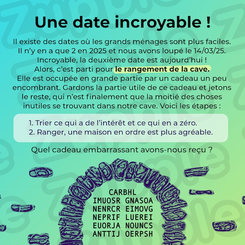 Il existe des dates où les grands ménages sont plus faciles. Il n’y en a que 2 en 2025 et nous avons loupé le 14/03/25. Incroyable, la deuxième date est aujourd’hui ! Alors, c’est parti pour le rangement de la cave. Elle est occupée en grande partie par un cadeau un peu encombrant. Gardons la partie utile de ce cadeau et jetons le reste, qui n'est finalement que la moitié des choses inutiles se trouvant dans notre cave. Voici les étapes : 1- Trier ce qui a de l’intérêt et ce qui en a zéro. 2- Ranger, une maison en ordre est plus agréable. Quel cadeau embarrassant avons-nous reçu ? Contenue de la cave : CARBHL IMUOSR GNASOA NENRCR EIMOVG NEPRIF LUEREI EUORJA NOUNCS ANTTIJ OERPSH