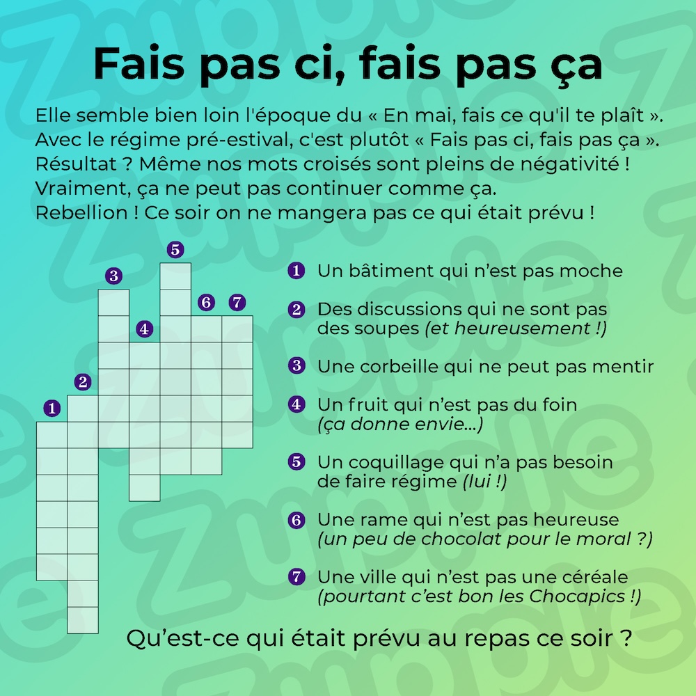 Elle semble bien loin l’époque du « En mai, fais ce qu’il te plaît ». Avec le régime pré-estival, c’est plutôt « Fais pas ci, fais pas ça ». Résultat ? Même nos mots croisés sont pleins de négativité ! Vraiment, ça ne peut pas continuer comme ça. Rebellion ! Ce soir on ne mangera pas ce qui était prévu ! Définition 1 : Un bâtiment qui n’est pas moche. Définition 2 : Des discussions qui ne sont pas des soupes (et heureusement!). Définition 3 : Une corbeille qui ne peut pas mentir. Définition 4 : Un fruit qui n’est pas du foin (ça donne envie...). Définition 5 : Un coquillage qui n’a pas besoin de faire régime (lui !). Définition 6 : Une rame qui n’est pas heureuse (un peu de chocolat pour le moral ?). Définition 7 : Une ville qui n’est pas une céréale (pourtant c’est bon les chocapics !). Question : Qu’est-ce qui était prévu au repas ce soir ?