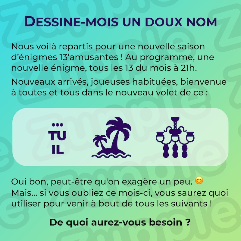 Énigme « DESSINE-MOIS UN DOUX NOM ». Nous voilà repartis pour une nouvelle saison d’énigmes 13’amusantes ! Au programme, une nouvelle énigme, tous les 13 du mois à 21h. Nouveaux arrivés, joueuses habituées, bienvenue à toutes et tous dans le nouveau volet de ce : (Rébus à deviner). Oui bon, peut-être qu’on exagère un peu. Mais… si vous oubliez ce mois-ci, vous saurez quoi utiliser pour venir à bout de tous les suivants ! De quoi aurez-vous besoin ?