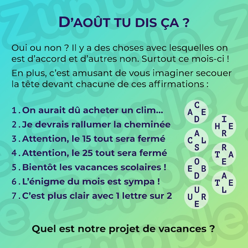 Oui ou non ? Il y a des choses avec lesquelles on est d’accord et d’autres non. Surtout ce mois-ci ! En plus, c’est amusant de vous imaginer secouer la tête devant chacune de ces affirmations : 1. On aurait dû acheter un clim... ; 2. Je devrais rallumer la cheminée ; 3. Attention, le 15 tout sera fermé ; 4. Attention, le 25 tout sera fermé ; 5. Bientôt les vacances scolaires ! ; 6. L’énigme du mois est sympa ! ; 7. C’est plus clair une 1 lettre sur 2. Associé à chaque affirmation, on retrouve des lettres mystérieuses : 1. "C D" vertical, "A E" horizontal ; 2. "I R" vertical, "H E" horizontal ; 3. "A S" vertical, "C L" horizontal ; 4. "R E" vertical, "T A" horizontal ; 5. "O D" vertical, "E B" horizontal ; 6. "A L" vertical, "T E" horizontal ; 7. "U E" vertical, "U R" horizontal. La question est : Quel est notre projet de vacances ?