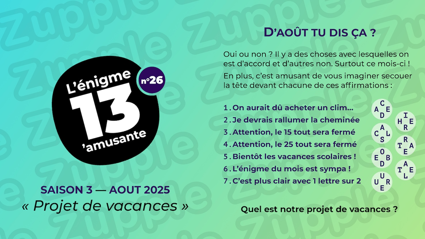 Oui ou non ? Il y a des choses avec lesquelles on est d’accord et d’autres non. Surtout ce mois-ci ! En plus, c’est amusant de vous imaginer secouer la tête devant chacune de ces affirmations : 1. On aurait dû acheter un clim... ; 2. Je devrais rallumer la cheminée ; 3. Attention, le 15 tout sera fermé ; 4. Attention, le 25 tout sera fermé ; 5. Bientôt les vacances scolaires ! ; 6. L’énigme du mois est sympa ! ; 7. C’est plus clair une 1 lettre sur 2. Associé à chaque affirmation, on retrouve des lettres mystérieuses : 1. "C D" vertical, "A E" horizontal ; 2. "I R" vertical, "H E" horizontal ; 3. "A S" vertical, "C L" horizontal ; 4. "R E" vertical, "T A" horizontal ; 5. "O D" vertical, "E B" horizontal ; 6. "A L" vertical, "T E" horizontal ; 7. "U E" vertical, "U R" horizontal. La question est : Quel est notre projet de vacances ?
