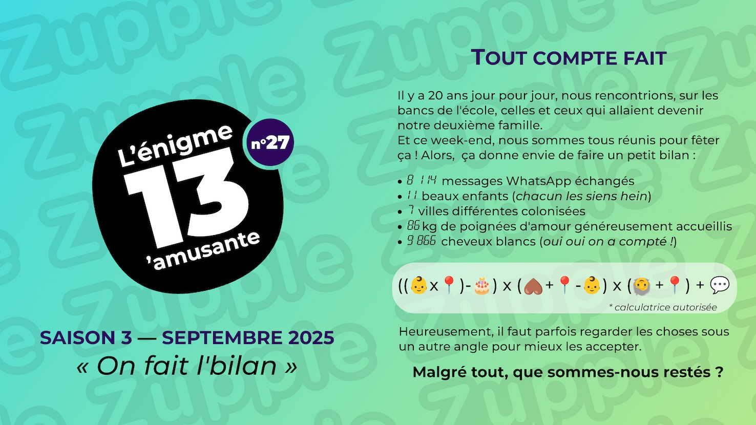 Énigme « TOUT COMPTE FAIT ». Il y a 20 ans jour pour jour, nous rencontrions, sur les bancs de l’école, celles et ceux qui allaient devenir notre deuxième famille. Et ce week-end, nous sommes tous réunis pour fêter ça ! Alors, ça donne envie de faire un petit bilan : 8114 messages WhatsApp échangés ; 11 beaux enfants (chacun les siens hein) ; 7 villes différentes colonisées ; 85 kg de poignées d’amour généreusement accueillis ; 9866 cheveux blancs (oui oui on a compté !). Calculatrice autorisée pour réaliser le calcul suivant : « ((bébé * punaise en acier) - gateau d’anniversaire) * (cœur retourné + punaise en acier - bébé) * (vieux tête en bas + punaise en acier) + message ». Heureusement, il faut parfois regarder les choses sous un autre angle pour mieux les accepter. Malgré tout, que sommes-nous restés ?