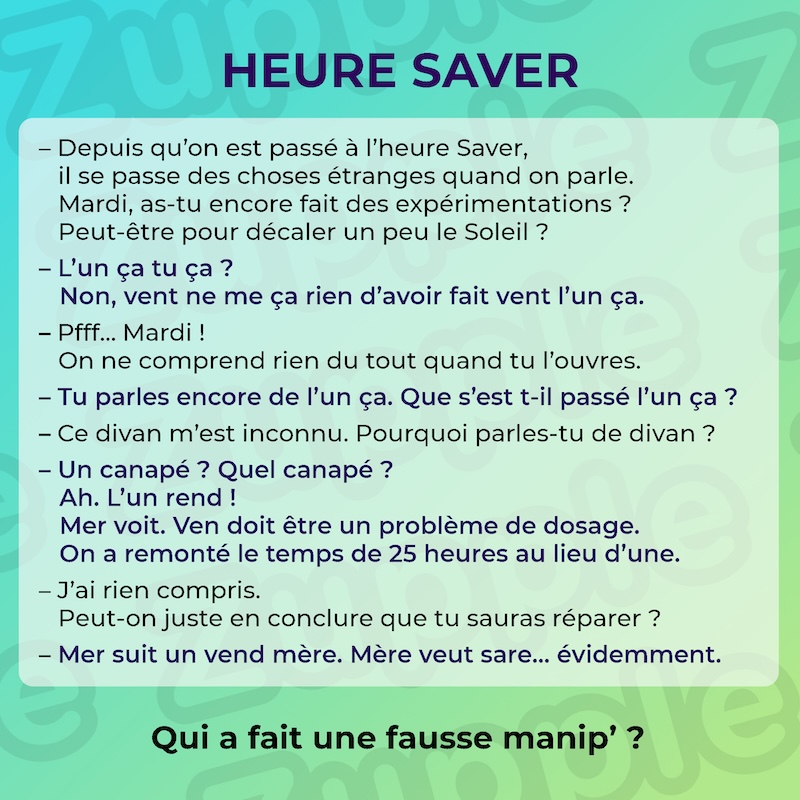 Énigme « Heure Saver ». Voici le dialogue entre deux personnes. Personne 1 : Depuis qu’on est passé à l’heure Saver, il se passe des choses étranges quand on parle. Mardi, as-tu encore fait des expérimentations ? Peut-être pour décaler un peu le Soleil ? Personne 2 : L’un ça tu ça ? Non, vent ne me ça rien d’avoir fait vent l’un ça. Personne 1 : Pfff… Mardi ! On ne comprend rien du tout quand tu l’ouvres. Personne 2 : Tu parles encore de l’un ça. Que s’est t-il passé l’un ça ? Personne 1 : Ce divan m’est inconnu. Pourquoi parles-tu de divan ? Personne 2 : Un canapé ? Quel canapé ? Ah. L’un rend ! Mer voit. Ven doit être un problème de dosage. On a remonté le temps de 25 heures au lieu d’une. Personne 1 : J’ai rien compris. Peut-on juste en conclure que tu sauras réparer ? Personne 2 : Mer suit un vend mère. Mère veut sare… évidemment. Fin du dialogue. La question est : qui a fait une fausse manipulation ?