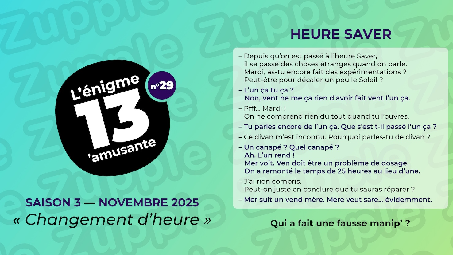 Énigme « Heure Saver ». Voici le dialogue entre deux personnes. Personne 1 : Depuis qu’on est passé à l’heure Saver, il se passe des choses étranges quand on parle. Mardi, as-tu encore fait des expérimentations ? Peut-être pour décaler un peu le Soleil ? Personne 2 : L’un ça tu ça ? Non, vent ne me ça rien d’avoir fait vent l’un ça. Personne 1 : Pfff… Mardi ! On ne comprend rien du tout quand tu l’ouvres. Personne 2 : Tu parles encore de l’un ça. Que s’est t-il passé l’un ça ? Personne 1 : Ce divan m’est inconnu. Pourquoi parles-tu de divan ? Personne 2 : Un canapé ? Quel canapé ? Ah. L’un rend ! Mer voit. Ven doit être un problème de dosage. On a remonté le temps de 25 heures au lieu d’une. Personne 1 : J’ai rien compris. Peut-on juste en conclure que tu sauras réparer ? Personne 2 : Mer suit un vend mère. Mère veut sare… évidemment. Fin du dialogue. La question est : qui a fait une fausse manipulation ?