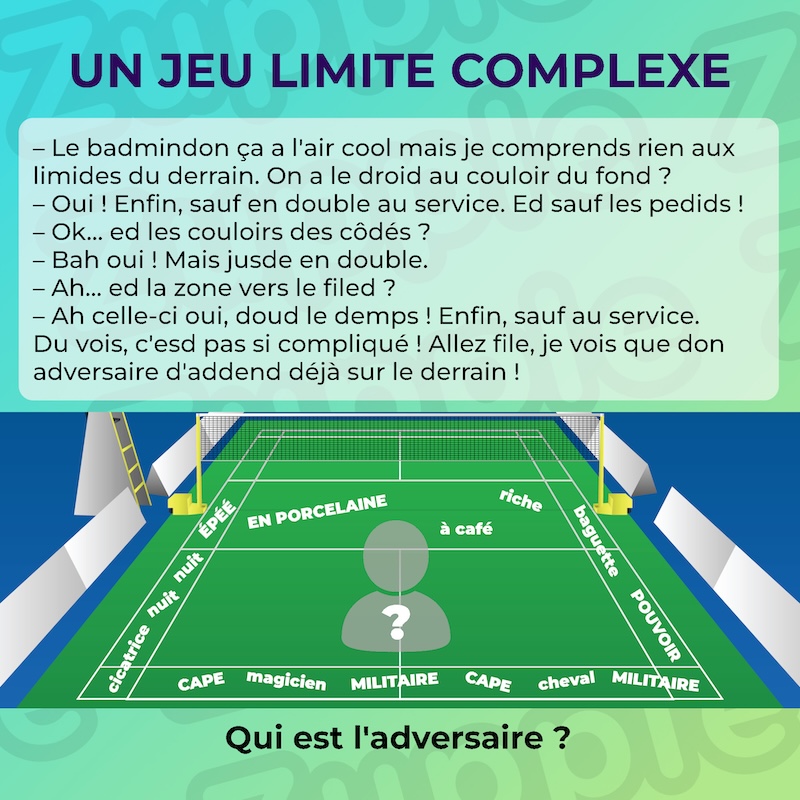 Énigme « Un jeu limite complexe ». Dialogue entre 2 personnes à propos du badminton. Interlocuteur A : Le badmindon ça a l’air cool mais je comprends rien aux limides du derrain. On a le droid au couloir du fond ? Interlocuteur B : Oui ! Enfin, sauf en double au service. Ed sauf les pedids ! Interlocuteur A : Ok... ed les couloirs des côdés ? Interlocuteur B : Bah oui ! Mais jusde en double. Interlocuteur A : Ah... ed la zone vers le filed ? Interlocuteur B : Ah celle-ci oui, doud le demps! Enfin, sauf au service. Du vois, c’esd pas si compliqué! Allez file, je vois que don adversaire d’addend déjà sur le derrain ! Fin du dialogue. On voit aussi le terrain de badminton avec des mots répartis dans chaque zones. Zone avant près du filet : EN PORCELAINE, riche, à café. Couloirs des côtés : ÉPÉE, nuit, nuit, cicatrice, baguette, POUVOIR. Couloir du fond : САРЕ, MILITAIRE, magicien, MILITAIRE, САРЕ, cheval. Qui est l’adversaire ?