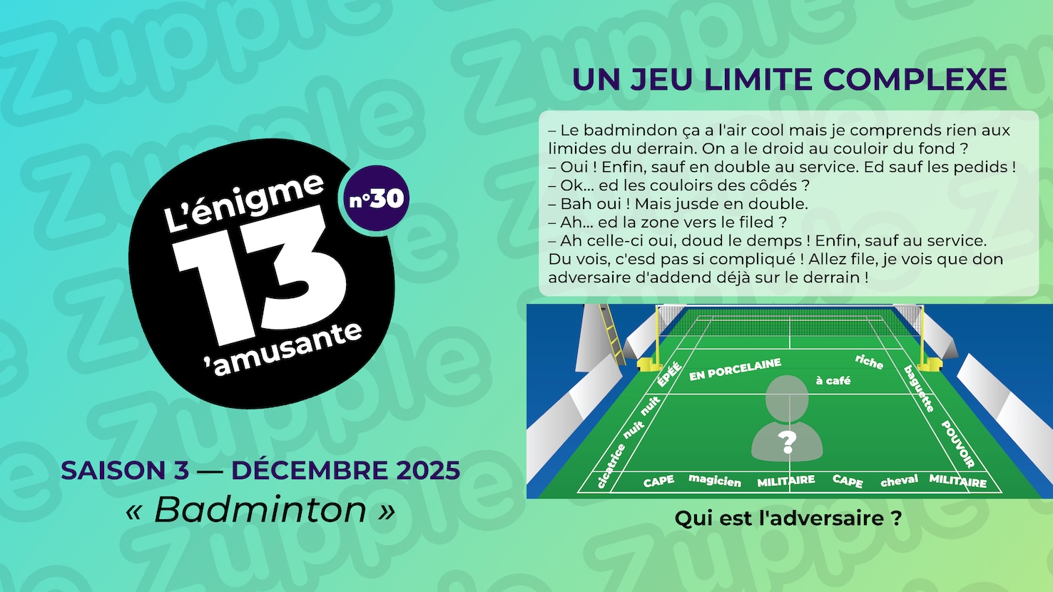 Énigme « Un jeu limite complexe ». Dialogue entre 2 personnes à propos du badminton. Interlocuteur A : Le badmindon ça a l’air cool mais je comprends rien aux limides du derrain. On a le droid au couloir du fond ? Interlocuteur B : Oui ! Enfin, sauf en double au service. Ed sauf les pedids ! Interlocuteur A : Ok... ed les couloirs des côdés ? Interlocuteur B : Bah oui ! Mais jusde en double. Interlocuteur A : Ah... ed la zone vers le filed ? Interlocuteur B : Ah celle-ci oui, doud le demps! Enfin, sauf au service. Du vois, c’esd pas si compliqué! Allez file, je vois que don adversaire d’addend déjà sur le derrain ! Fin du dialogue. On voit aussi le terrain de badminton avec des mots répartis dans chaque zones. Zone avant près du filet : EN PORCELAINE, riche, à café. Couloirs des côtés : ÉPÉE, nuit, nuit, cicatrice, baguette, POUVOIR. Couloir du fond : САРЕ, MILITAIRE, magicien, MILITAIRE, САРЕ, cheval. Qui est l’adversaire ?