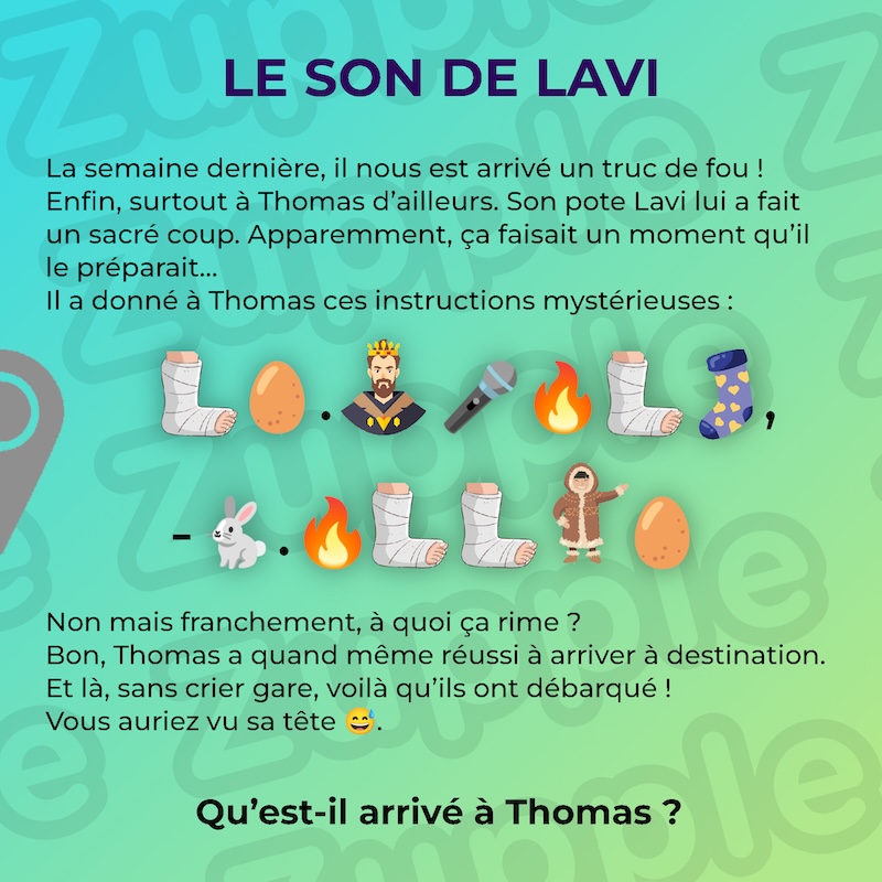 Énigme « Le son de Lavi ». La semaine dernière, il nous est arrivé un truc de fou ! Enfin, surtout à Thomas d’ailleurs. Son pote Lavi lui a fait un sacré coup. Apparemment, ça faisait un moment qu’il le préparait… Il a donné à Thomas ces instructions mystérieuses : un pied droit dans un plâtre suite à une blessure / un œuf de poule / un point / un homme qui porte une couronne / un micro pour chanter / un flamme / un pied droit dans un plâtre suite à une blessure / une chaussette avec des petits cœurs / une virgule / un symbole moins / un lapin blanc / un point / une flamme / un pied droit dans un plâtre suite à une blessure / un pied droit dans un plâtre suite à une blessure / un habitant des glaces arctiques / un œuf de poule. Non mais franchement, à quoi ça rime ? Bon, Thomas a quand même réussi à arriver à destination. Et là, sans crier gare, voilà qu’ils ont débarqué ! Vous auriez vu sa tête.