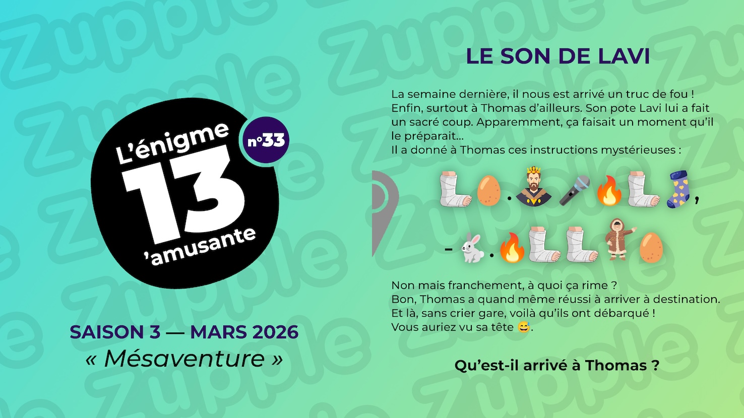 Énigme « Le son de Lavi ». La semaine dernière, il nous est arrivé un truc de fou ! Enfin, surtout à Thomas d’ailleurs. Son pote Lavi lui a fait un sacré coup. Apparemment, ça faisait un moment qu’il le préparait… Il a donné à Thomas ces instructions mystérieuses : un pied droit dans un plâtre suite à une blessure / un œuf de poule / un point / un homme qui porte une couronne / un micro pour chanter / un flamme / un pied droit dans un plâtre suite à une blessure / une chaussette avec des petits cœurs / une virgule / un symbole moins / un lapin blanc / un point / une flamme / un pied droit dans un plâtre suite à une blessure / un pied droit dans un plâtre suite à une blessure / un habitant des glaces arctiques / un œuf de poule. Non mais franchement, à quoi ça rime ? Bon, Thomas a quand même réussi à arriver à destination. Et là, sans crier gare, voilà qu’ils ont débarqué ! Vous auriez vu sa tête.