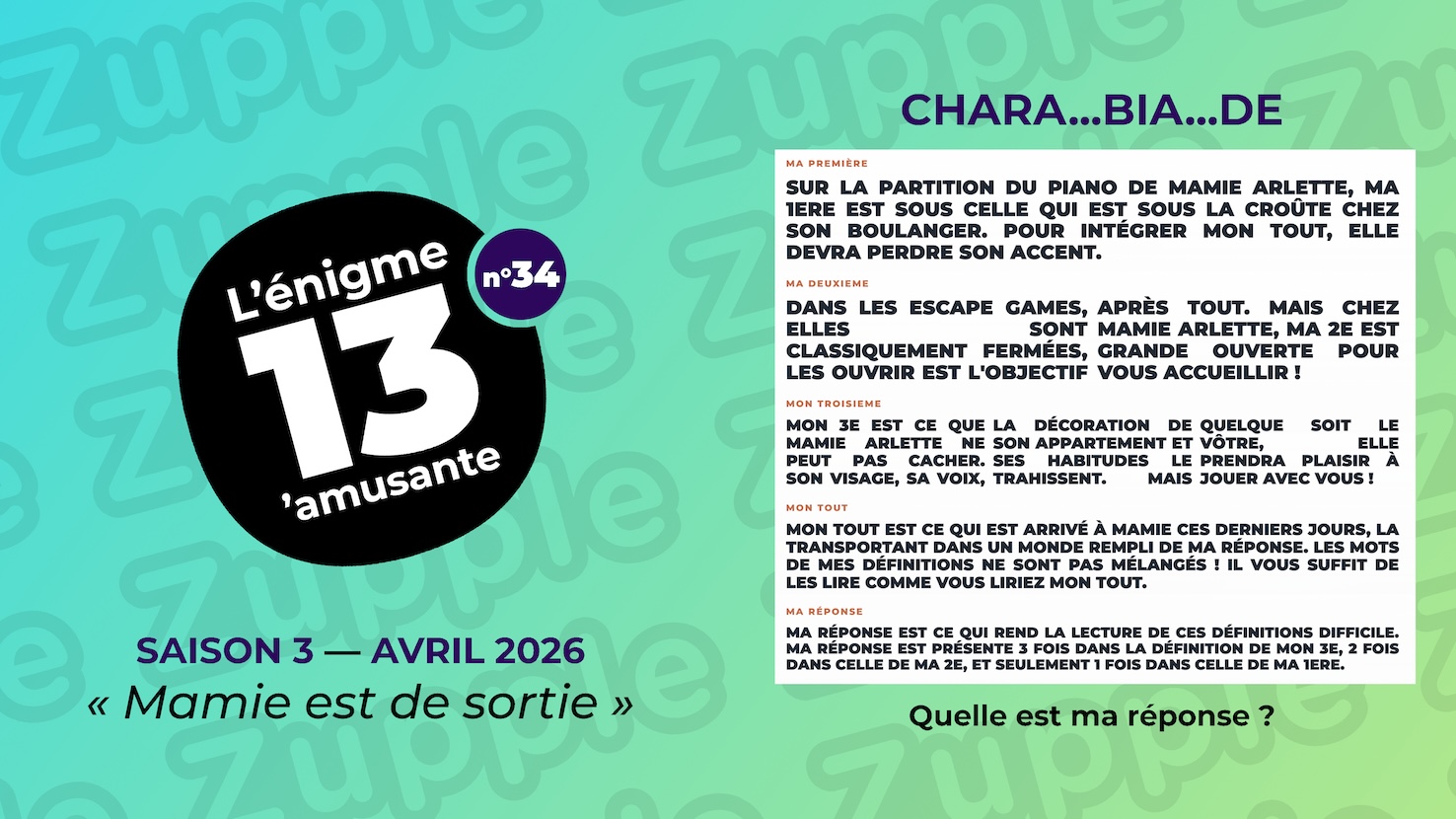 Énigme « CHARA… BIA… DE ». MA PREMIÈRE : SUR LA PARTITION DU PIANO DE MAMIE ARLETTE, MA 1ERE EST SOUS CELLE QUI EST SOUS LA CROÛTE CHEZ SON BOULANGER. POUR INTÉGRER MON TOUT, ELLE DEVRA PERDRE SON ACCENT. MA DEUXIÈME : DANS LES ESCAPE TOUT. MAIS CHEZ MAMIE GAMES, ELLES SONT ARLETTE, MA 2E EST CLASSIQUEMENT GRANDE OUVERTE POUR FERMEES, LES OUVRIR VOUS ACCUEILLIR ! EST L’OBJECTIF APRES. MON TROISIEME : MON 3E EST CE QUE DÉCORATION DE LE VÔTRE, ELLE MAMIE ARLETTE NE SON APPARTEMENT PRENDRA PLAISIR À PEUT PAS CACHER. ET SES HABITUDES JOUER AVEC VOUS ! VISAGE, SA LE VOIX, TRAHISSENT. LA MAIS QUELQUE SOIT. MON TOUT : MON TOUT EST CE QUI EST ARRIVÉ À MAMIE CES DERNIERS JOURS, LA TRANSPORTANT DANS UN MONDE REMPLI DE MA RÉPONSE. LES MOTS DE MES DÉFINITIONS NE SONT PAS MÉLANGÉS ! IL VOUS SUFFIT DE LES LIRE COMME VOUS LIRIEZ MON TOUT. MA RÉPONSE : MA RÉPONSE EST CE QUI REND LA LECTURE DE CES DÉFINITIONS DIFFICILE. MA RÉPONSE EST PRÉSENTE 3 FOIS DANS LA DÉFINITION DE MON 3E, 2 FOIS DANS CELLE DE MA 2E, ET SEULEMENT 1 FOIS DANS CELLE DE MA 1ERE. Quelle est ma réponse ?