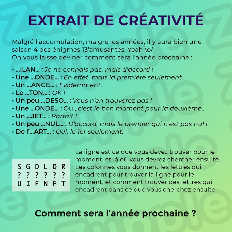 Énigme « Extrait de créativité ». Malgré l’accumulation, malgré les années, il y aura bien une saison 4 des énigmes 13’amusantes. Yeah \o/ On vous laisse deviner comment sera l’année prochaine : 1) …ILAN… : Je ne connais pas, mais d’accord ! 2) Une …ONDE… : En effet, mais la première seulement. 3) Un …ANGE… : Évidemment. 4) Le …TON… : OK ! 5) Un peu …DÉSO… : Vous n’en trouverez pas ! 6) Une …ONDE… : C’est le bon moment pour la deuxième. 7) Un …JET… ? Parfait ! 8) Un peu …NUL… : Peut-être, mais le premier qui n’est pas nul ! 9) De l’…ART… : Oui, le 1er seulement. Voici une petite aide : (un tableau de lettres) Première ligne : S G D L D R, deuxième ligne : ? ? ? ? ? ?, troisième ligne : U I F N F T. La ligne est ce que vous devez trouver pour le moment, et là où vous devrez chercher ensuite. Les colonnes vous donnent les lettres qui encadrent pour trouver la ligne pour le moment, et comment trouver des lettres qui encadrent dans ce que vous cherchez ensuite.