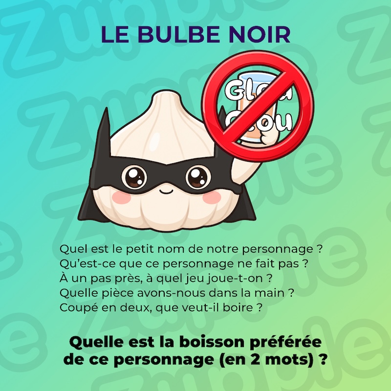 Énigme « Le Bulbe noir ». Une tête d’ail (plusieurs gousses réunies) déguisée en super-héros tient un soda orange dans sa main gauche. Un panneau d’interdiction (un rond rouge barré) recouvre son verre, annoté de l’onomatopée « Glou Glou ». L’énoncé pose cinq questions : Quel est le petit nom de notre personnage ? Qu’est-ce que ce personnage ne fait pas ? À un pas près, à quel jeu joue-t-on ? Quelle pièce avons-nous dans la main ? Coupé en deux, que veut-il boire ? Question : Quelle est la boisson préférée de ce personnage (en 2 mots) ?