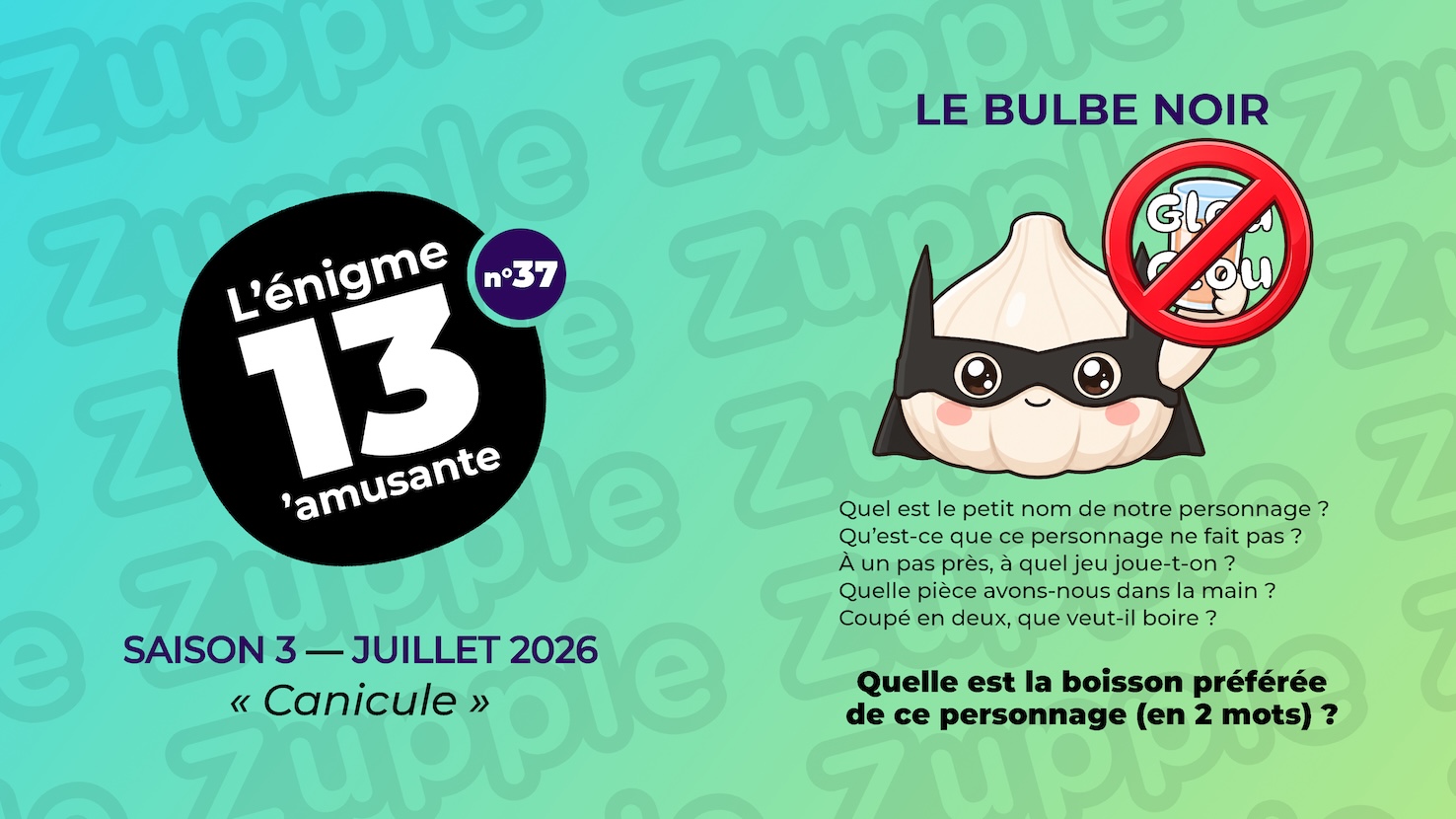Énigme « Le Bulbe noir ». Une tête d’ail (plusieurs gousses réunies) déguisée en super-héros tient un soda orange dans sa main gauche. Un panneau d’interdiction (un rond rouge barré) recouvre son verre, annoté de l’onomatopée « Glou Glou ». L’énoncé pose cinq questions : Quel est le petit nom de notre personnage ? Qu’est-ce que ce personnage ne fait pas ? À un pas près, à quel jeu joue-t-on ? Quelle pièce avons-nous dans la main ? Coupé en deux, que veut-il boire ? Question : Quelle est la boisson préférée de ce personnage (en 2 mots) ?