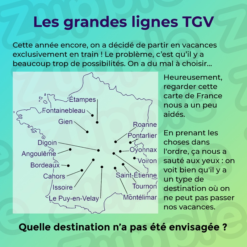 Énigme « Les grandes lignes TGV ». Cette année encore, on a décidé de partir en vacances exclusivement en train ! Le problème, c’est qu’il y a beaucoup trop de possibilités, On a du mal à choisir… Heureusement, regarder cette carte de France nous a un peu aidés. En prenant les choses dans l’ordre, ça nous a sauté aux yeux : on voit bien qu’il y a un type de destination où on ne peut pas passer nos vacances. La carte de France porte seize points reliés chacun à un nom de ville, du haut vers le bas : Étampes, Fontainebleau, Gien, Roanne, Pontarlier, Digoin, Oyonnax, Angoulême, Voiron, Bordeaux, Saint-Étienne, Cahors, Tournon, Issoire, Montélimar et Le Puy-en-Velay. Question : Quelle destination n’a pas été envisagée ?