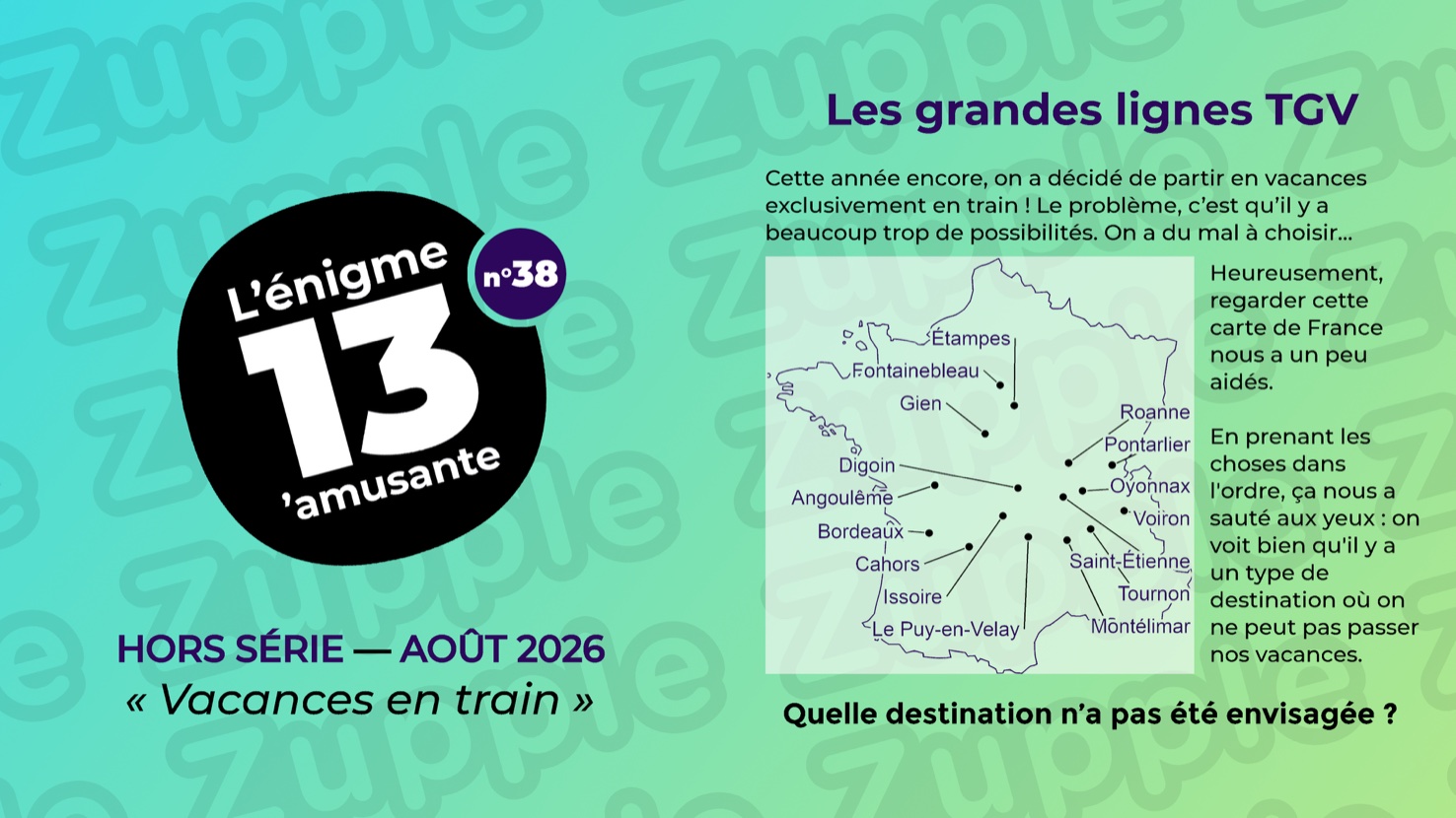 Énigme « Les grandes lignes TGV ». Cette année encore, on a décidé de partir en vacances exclusivement en train ! Le problème, c’est qu’il y a beaucoup trop de possibilités, On a du mal à choisir… Heureusement, regarder cette carte de France nous a un peu aidés. En prenant les choses dans l’ordre, ça nous a sauté aux yeux : on voit bien qu’il y a un type de destination où on ne peut pas passer nos vacances. La carte de France porte seize points reliés chacun à un nom de ville, du haut vers le bas : Étampes, Fontainebleau, Gien, Roanne, Pontarlier, Digoin, Oyonnax, Angoulême, Voiron, Bordeaux, Saint-Étienne, Cahors, Tournon, Issoire, Montélimar et Le Puy-en-Velay. Question : Quelle destination n’a pas été envisagée ?