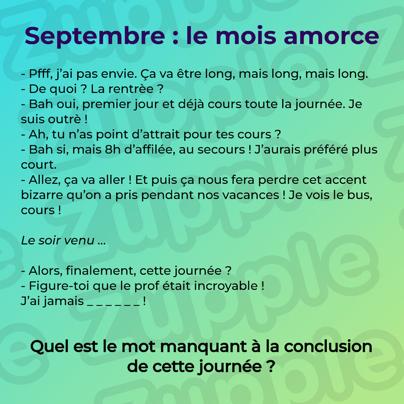 Énigme « Septembre : le mois amorce ». Un dialogue entre deux personnes, en deux temps. Le matin : « Pfff, j’ai pas envie. Ça va être long, mais long, mais long. » « De quoi ? La rentrèe ? » « Bah oui, premier jour et déjà cours toute la journée. Je suis outrè ! » « Ah, tu n’as point d’attrait pour tes cours ? » « Bah si, mais 8h d’affilée, au secours ! J’aurais préféré plus court. » « Allez, ça va aller ! Et puis ça nous fera perdre cet accent bizarre qu’on a pris pendant nos vacances ! Je vois le bus, cours ! » Le soir venu : « Alors, finalement, cette journée ? » « Figure-toi que le prof était incroyable ! J’ai jamais », suivi de six lettres à trouver. Question : Quel est le mot manquant à la conclusion de cette journée ?