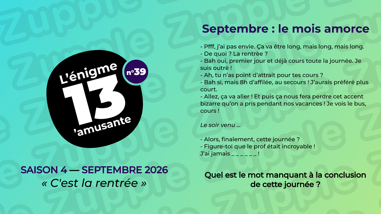 Énigme « Septembre : le mois amorce ». Un dialogue entre deux personnes, en deux temps. Le matin : « Pfff, j’ai pas envie. Ça va être long, mais long, mais long. » « De quoi ? La rentrèe ? » « Bah oui, premier jour et déjà cours toute la journée. Je suis outrè ! » « Ah, tu n’as point d’attrait pour tes cours ? » « Bah si, mais 8h d’affilée, au secours ! J’aurais préféré plus court. » « Allez, ça va aller ! Et puis ça nous fera perdre cet accent bizarre qu’on a pris pendant nos vacances ! Je vois le bus, cours ! » Le soir venu : « Alors, finalement, cette journée ? » « Figure-toi que le prof était incroyable ! J’ai jamais », suivi de six lettres à trouver. Question : Quel est le mot manquant à la conclusion de cette journée ?