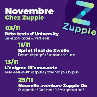 En novembre chez Zupple : Le 03/11, on commence les bêta-tests des énigmes principales d’University, les espions bidons ouvrent le bal. Vous avez pris votre place ? L’énigme 13’amusante revient le 13/11, vous aurez 48h pour la résoudre et rentrer dans le palmarès ! Le sprint final de Zwolle, le jeu d’énigmes et de survie en ligne, commence le samedi 11/11, la compétition est acharnée. Une nouvelle aventure Zupple Go, nos jeux de pistes en autonomie dans les rues de Lyon, arrive le 25/11. On va garder le thème et le quartier secret pour le moment. :)