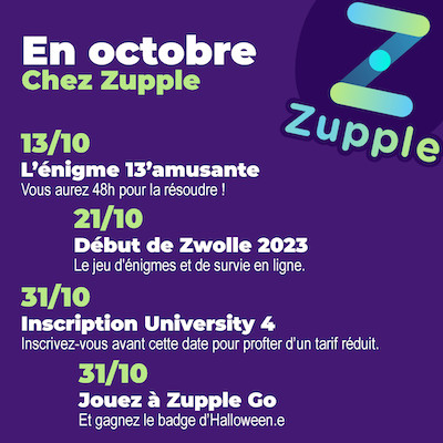 En octobre chez Zupple : L’énigme 13’amusante revient le 13/10, vous aurez 48h pour la résoudre ! Zwolle, le jeu d’énigmes et de survie en ligne, commence le 21/10. Inscrivez-vous avant le 31/10 à Zupple University pour profiter d’un tarif réduit. Jouez à Zupple Go le 31/10 et gagnez le badge d’Halloween.