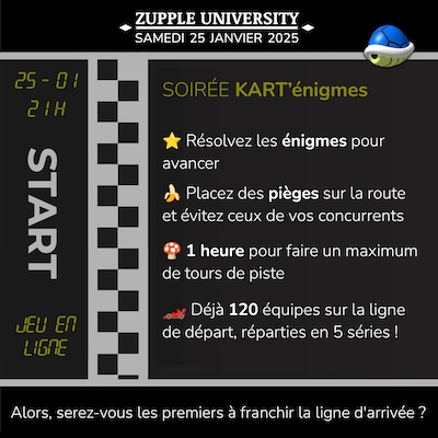 Soirée Kart’énigmes de la Zupple University, le samedi 25 janvier à 21h. Un jeu en ligne et en équipe. Résolvez les énigmes pour avancer. Placez des pièges sur la route et évitez ceux de vos concurrents. 1 heure pour faire un maximum de tours de piste. Déjà 120 équipes sur la ligne de départ, réparties en 5 séries ! Alors, serez-vous les premiers à franchir la ligne d’arrivée ?